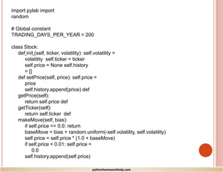 import pylab import
random
# Global constant
TRADING_DAYS_PER_YEAR = 200
class Stock:
def init (self, ticker, volatility): self.volatility =
volatility self.ticker = ticker
self.price = None self.history
= []
def setPrice(self, price): self.price =
price
self.history.append(price) def
getPrice(self):
return self.price def
getTicker(self):
return self.ticker def
makeMove(self, bias):
if self.price == 0.0: return
baseMove = bias + random.uniform(-self.volatility, self.volatility)
self.price = self.price * (1.0 + baseMove)
if self.price < 0.01: self.price =
0.0
self.history.append(self.price)
pythonhomeworkhelp.com
 