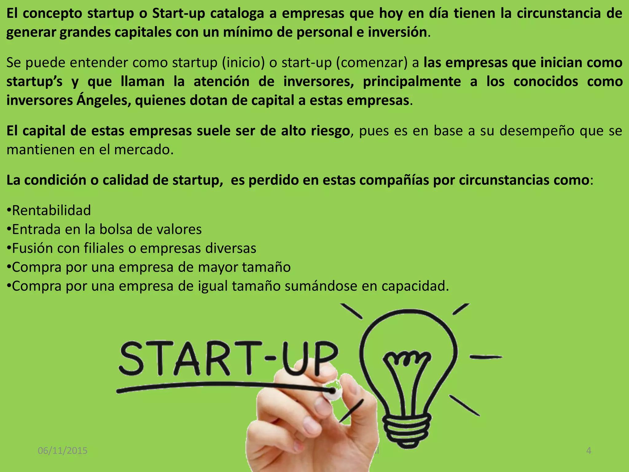 06/11/2015 Instituto Tecnológico de Bochil 4
El concepto startup o Start-up cataloga a empresas que hoy en día tienen la circunstancia de
generar grandes capitales con un mínimo de personal e inversión.
Se puede entender como startup (inicio) o start-up (comenzar) a las empresas que inician como
startup’s y que llaman la atención de inversores, principalmente a los conocidos como
inversores Ángeles, quienes dotan de capital a estas empresas.
El capital de estas empresas suele ser de alto riesgo, pues es en base a su desempeño que se
mantienen en el mercado.
La condición o calidad de startup, es perdido en estas compañías por circunstancias como:
•Rentabilidad
•Entrada en la bolsa de valores
•Fusión con filiales o empresas diversas
•Compra por una empresa de mayor tamaño
•Compra por una empresa de igual tamaño sumándose en capacidad.
 