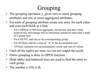 Grouping
• The grouping operation γL gives zero or more grouping
  attributes and one or more aggregated attributes.
• For each of grouping attribute create one entry for each value
  and scan each block at a time
   – For a MIN(a) or MAX(a) aggregate, record min and max value,
     respectively and change min or maximum whenever each time a tuple
     of a group seen
   – For COUNT, add one to the corresponding group
   – For SUM(a), add the value of “a” to the accumulated sum.
   – AVG(a): maintain two accumulations: count and sum of values.
• Until all the tuples are seen, we can not output the result.
• Entire grouping is done in OPEN function.
• Hash tables and balanced trees are used to find the entry in
  each group.
• The number o I/Os is B.
 