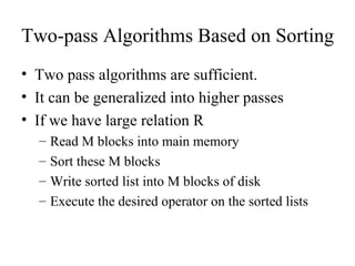 Two-pass Algorithms Based on Sorting
• Two pass algorithms are sufficient.
• It can be generalized into higher passes
• If we have large relation R
  –   Read M blocks into main memory
  –   Sort these M blocks
  –   Write sorted list into M blocks of disk
  –   Execute the desired operator on the sorted lists
 