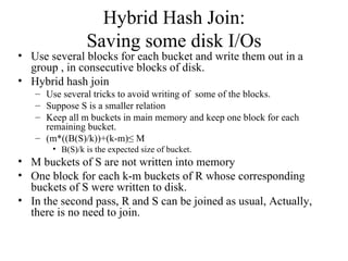Hybrid Hash Join:
                Saving some disk I/Os
• Use several blocks for each bucket and write them out in a
  group , in consecutive blocks of disk.
• Hybrid hash join
   – Use several tricks to avoid writing of some of the blocks.
   – Suppose S is a smaller relation
   – Keep all m buckets in main memory and keep one block for each
     remaining bucket.
   – (m*((B(S)/k))+(k-m)≤ M
       • B(S)/k is the expected size of bucket.
• M buckets of S are not written into memory
• One block for each k-m buckets of R whose corresponding
  buckets of S were written to disk.
• In the second pass, R and S can be joined as usual, Actually,
  there is no need to join.
 