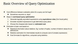 Basic Overview of Query Optimization
● Cost difference between evaluation plans for a query can be huge!
● Sometimes seconds vs. days!
● Steps in cost-based query optimization
1. Generate logically equivalent expressions using equivalence rules (Car travel paths)
2. Annotate resultant expressions to get alternative query plans
3. Choose the cheapest plan based on estimated cost
● Estimation of plan cost based on:
● Statistical information about relations. Eg: number of tuples, number of distinct values for an
attribute,etc.
● Statistics estimation for intermediate results to compute cost of complex expressions
● Cost formulae for algorithms, computed using statistics
 