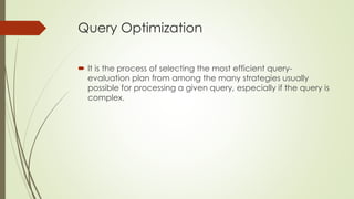 Query Optimization
 It is the process of selecting the most efficient query-
evaluation plan from among the many strategies usually
possible for processing a given query, especially if the query is
complex.
 