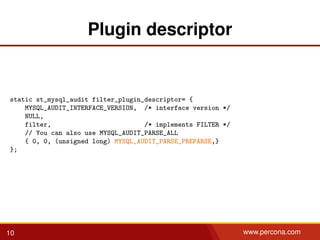 Plugin descriptor
static st_mysql_audit filter_plugin_descriptor= {
MYSQL_AUDIT_INTERFACE_VERSION, /* interface version */
NULL,
filter, /* implements FILTER */
// You can also use MYSQL_AUDIT_PARSE_ALL
{ 0, 0, (unsigned long) MYSQL_AUDIT_PARSE_PREPARSE,}
};
10 www.percona.com
 