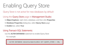 Enabling Query Store
ALTER DATABASE AdventureWorks2012 SET QUERY_STORE = ON;
Query Store is not active for new databases by default
Using the Query Store page in Management Studio:
In Object Explorer, right-click a database, and then click Properties
In Database Properties dialog box, select Query Store page
In Enable box, select True
Using Transact-SQL Statements:
Use the ALTER DATABASE statement to enable Query Store
For example:
 