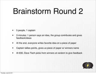 Brainstorm Round 2

                     •    5 people, 1 captain

                     •    3 minutes: 1 person says an idea, the group contributes and gives
                          feedback/ideas

                     •    At the end, everyone writes favorite idea on a piece of paper

                     •    Captain tallies points, gives us piece of paper w/ winners name

                     •    At 830, Dave Tisch picks from winners at random to give feedback




Thursday, July 28, 2011
 