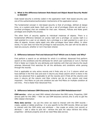 What is the difference between Role Based and Object Based Security Model in MSCRM?Code based security is entirely coded in the application itself. Role based security uses one of the authentication/authorization mechanisms of the application server.The fundamental concept in role-based security is that of privilege, defined at design time, on a system-wide basis. Each user has a set of privileges (there are well over a hundred privileges) that are enabled for that user. However, Policies and Roles grant privileges and simplify the process.The other form of security applies to individual instances of objects. There is a fundamental difference between an access right and a privilege: an access right is a right granted to a user on an object), but a privilege is a right granted to a user on a class of objects. Access rights apply only after privileges have taken effect. In other words, if a user does not have the privilege to read accounts, the user will not be able to read any account, whether or not it has been shared.Difference between Find and Advanced Find? Which one is faster and Why?Find perform a search on an attribute for which it is defined. Advanced Find perform search on the conditions and the attributes for which user customizes or runs it. Normal Find in faster as it looks for one attributes and matches with that and returns the result whereas Advanced Find searches for all the attributes and conditions while parsing through the records.Find is applicable on only active records and it finds only on 2 or 3 column which we have defined in the find view and even it returns any those column which is there in the view but advanced find is applicable to all the records and it finds all the columns and even it returns all the column and filter criteria can be on any column and most important - find filters on just one condition but adv find filters on multiple condition at one time..  Find is faster than Advanced Find.Difference between CRM Discovery Service and CRM Metadataservice?CRM service - when we need ORG related information like ORG name, Properties, CRM service path for this ORG -- then we use CRM discovery service..this is only to get the ORG related informationMeta data service - we use this when we need to interact with the CRM records – create, update or delete anything-- it is very specific to the CRM records. When we need to interact with the CRM entity and attribute -- like create an entity (not record) or attribute -- add a value to pick list-- retrieve the pick list value retrieve the entity properties-- attribute property and all we need Meta data service.Difference between Plug-in and Workflows?RequirementPlug-inWorkflowNeeds a synchronous action to happen before or after an event occursXThe same piece of logic will be executed for different events and possibly on different entities XxThe logic needs to be executed while offlineXNeeds elevation of privileges (impersonation)XNeeds to execute on events other than assign, create, update, set stateXThe process/logic may take a long time to complete or will be a persistent process (multiple long running steps)xNeeds an asynchronous actionXxEnd users will need to modify the process logicxChild sub processes will be triggered xWhenever you install MSCRM what all databases get created?MSCRM_Config and MSCRM_orgnameWhenever you install MSCRM what all user groups get created in Active Directory?UserGroupAll Microsoft CRM users . This group is updated automatically as users are added and removed from Microsoft CRM. ReportingGroupA group that contains all users within Microsoft CRM. This group is updated as users are added to Microsoft CRM. Users in this group have read-only access to the filtered views in the Microsoft CRM database. PrivUserGroupPrivileged Microsoft CRM user group for special administrative functions.  SQLAccessGroupA group that contains Microsoft CRM ASP.NET account and other service accounts. Members in this group have full access to the Microsoft CRM database and this group is used by the Microsoft CRM platform layer. End users should never be added to this groupDifference between MSCRM3.0 and MSCRM4.0?