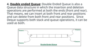4. Double ended Queue: Double Ended Queue is also a
Queue data structure in which the insertion and deletion
operations are performed at both the ends (front and rear).
That means, we can insert at both front and rear positions
and can delete from both front and rear positions. Since
Deque supports both stack and queue operations, it can be
used as both.
 