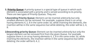 5. Priority Queue: A priority queue is a special type of queue in which each
element is associated with a priority and is served according to its priority.
There are two types of Priority Queues. They are:
1.Ascending Priority Queue: Element can be inserted arbitrarily but only
smallest element can be removed. For example, suppose there is an array
having elements 4, 2, 8 in the same order. So, while inserting the elements, the
insertion will be in the same sequence but while deleting, the order will be 2, 4,
8.
2.Descending priority Queue: Element can be inserted arbitrarily but only the
largest element can be removed first from the given Queue. For example,
suppose there is an array having elements 4, 2, 8 in the same order. So, while
inserting the elements, the insertion will be in the same sequence but while
deleting, the order will be 8, 4, 2.
 