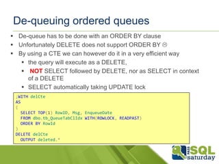 De-queuing ordered queues
 De-queue has to be done with an ORDER BY clause
 Unfortunately DELETE does not support ORDER BY 
 By using a CTE we can however do it in a very efficient way
 the query will execute as a DELETE,
 NOT SELECT followed by DELETE, nor as SELECT in context
of a DELETE
 SELECT automatically taking UPDATE lock
;WITH delCte
AS
(
SELECT TOP(1) RowID, Msg, EnqueueDate
FROM dbo.tb_QueueTabClIdx WITH(ROWLOCK, READPAST)
ORDER BY RowId
)
DELETE delCte
OUTPUT deleted.*

 