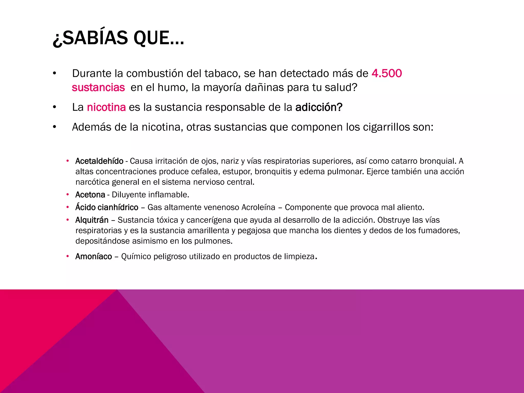 ¿SABÍAS QUE…
• Durante la combustión del tabaco, se han detectado más de 4.500
sustancias en el humo, la mayoría dañinas para tu salud?
• La nicotina es la sustancia responsable de la adicción?
• Además de la nicotina, otras sustancias que componen los cigarrillos son:
• Acetaldehído - Causa irritación de ojos, nariz y vías respiratorias superiores, así como catarro bronquial. A
altas concentraciones produce cefalea, estupor, bronquitis y edema pulmonar. Ejerce también una acción
narcótica general en el sistema nervioso central.
• Acetona - Diluyente inflamable.
• Ácido cianhídrico – Gas altamente venenoso Acroleína – Componente que provoca mal aliento.
• Alquitrán – Sustancia tóxica y cancerígena que ayuda al desarrollo de la adicción. Obstruye las vías
respiratorias y es la sustancia amarillenta y pegajosa que mancha los dientes y dedos de los fumadores,
depositándose asimismo en los pulmones.
• Amoníaco – Químico peligroso utilizado en productos de limpieza.
 
