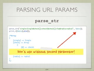 PARSING URL PARAMS
                            parse_str
parse_str('single=Singlecheck[]=check1check[]=fooradio=radio2', $data);
print_r($data);die();

/*Array
(
    [single] = Single
    [check] = Array
        (
            [0] = check1
            [1] = foo
        )
         DOn'tusewithoutsecondparameter!
     [radio] = radio2
)
*/




                                       64
 
