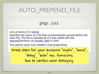AUTO_PREPEND_FILE
                                   php.ini
auto_prepend_file string
Specifies the name of a file that is automatically parsed before the
main file. The file is included as if it was called with the
require()function, so include_path is used.
The special value none disables auto-prepending.

 Greatplaceforyourawesomemydie,dump,
                debug,pukeetc.functions.
                Butbecarefulwhendeploying.

                                             72
 