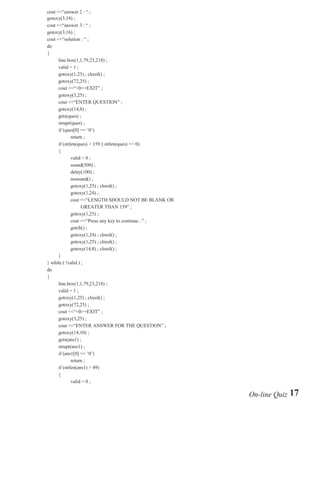 char ch ;
do{ clrscr() ;
      line.box(1,1,79,23,218) ;
      gotoxy(3,5) ;
      cout <<"question # " <<t_ques_no ;
      gotoxy(3,8) ;
      cout <<"question : " ;
      gotoxy(3,10) ;
      cout <<"answer 1 : " ;
      gotoxy(3,12) ;
      cout <<"answer 2 : " ;
      gotoxy(3,14) ;
      cout <<"answer 3 : " ;
      gotoxy(3,16) ;
      cout <<"solution : " ;
      do
      {        line.box(1,1,79,23,218) ;
               valid = 1 ;
               gotoxy(1,25) ; clreol() ;
               gotoxy(72,25) ;
               cout <<"<0>=EXIT" ;
               gotoxy(3,25) ;
               cout <<"ENTER QUESTION" ;
               gotoxy(14,8) ;
               gets(ques) ;
               strupr(ques) ;
               if (ques[0] == '0')
                         return ;
               if (strlen(ques) > 159 || strlen(ques) == 0)
               {         valid = 0 ;
                         sound(500) ;
                         delay(100) ;
                         nosound() ;
                         gotoxy(1,25) ; clreol() ;
                         gotoxy(1,24) ;
                         cout <<"LENGTH SHOULD NOT BE BLANK OR GREATER THAN 159" ;
                         gotoxy(1,25) ;
                         cout <<"Press any key to continue..." ;
                         getch() ;
                         gotoxy(1,24) ; clreol() ;
                         gotoxy(1,25) ; clreol() ;
                         gotoxy(14,8) ; clreol() ; }

                                                                                     16 | P a g e
 