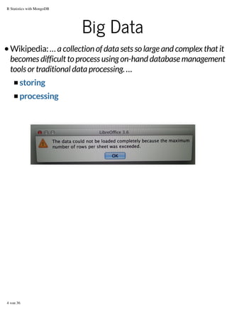 R Statistics with MongoDB

Big Data
Wikipedia: … a collection of data sets so large and complex that it
becomes difficult to process using on-hand database management
tools or traditional data processing. …
storing
processing

4 von 36

 