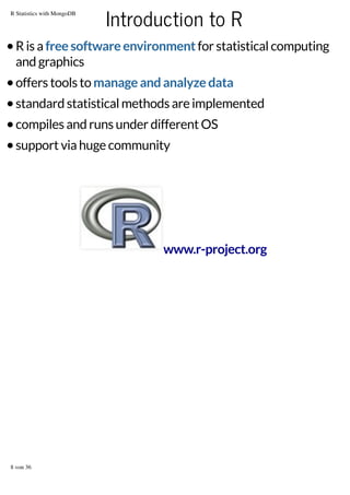 R Statistics with MongoDB

Introduction to R

R is a free software environment for statistical computing
and graphics
offers tools to manage and analyze data
standard statistical methods are implemented
compiles and runs under different OS
support via huge community

www.r-project.org

8 von 36

 