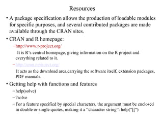 Resources
• A package specification allows the production of loadable modules
for specific purposes, and several contributed packages are made
available through the CRAN sites.
• CRAN and R homepage:
– http://www.r-project.org/
It is R’s central homepage, giving information on the R project and
everything related to it.
– http://cran.r-project.org/
It acts as the download area,carrying the software itself, extension packages,
PDF manuals.
• Getting help with functions and features
– help(solve)
– ?solve
– For a feature specified by special characters, the argument must be enclosed
in double or single quotes, making it a “character string”: help("[[")
 