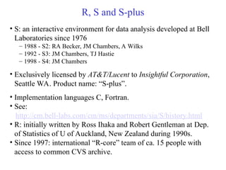 R, S and S-plus
• S: an interactive environment for data analysis developed at Bell
Laboratories since 1976
– 1988 - S2: RA Becker, JM Chambers, A Wilks
– 1992 - S3: JM Chambers, TJ Hastie
– 1998 - S4: JM Chambers
• Exclusively licensed by AT&T/Lucent to Insightful Corporation,
Seattle WA. Product name: “S-plus”.
• Implementation languages C, Fortran.
• See:
http://cm.bell-labs.com/cm/ms/departments/sia/S/history.html
• R: initially written by Ross Ihaka and Robert Gentleman at Dep.
of Statistics of U of Auckland, New Zealand during 1990s.
• Since 1997: international “R-core” team of ca. 15 people with
access to common CVS archive.
 