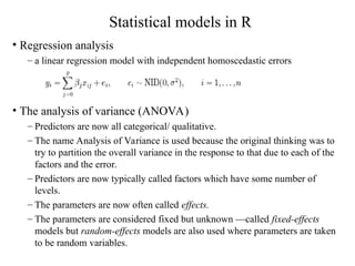 Statistical models in R
• Regression analysis
– a linear regression model with independent homoscedastic errors
• The analysis of variance (ANOVA)
– Predictors are now all categorical/ qualitative.
– The name Analysis of Variance is used because the original thinking was to
try to partition the overall variance in the response to that due to each of the
factors and the error.
– Predictors are now typically called factors which have some number of
levels.
– The parameters are now often called effects.
– The parameters are considered fixed but unknown —called fixed-effects
models but random-effects models are also used where parameters are taken
to be random variables.
 