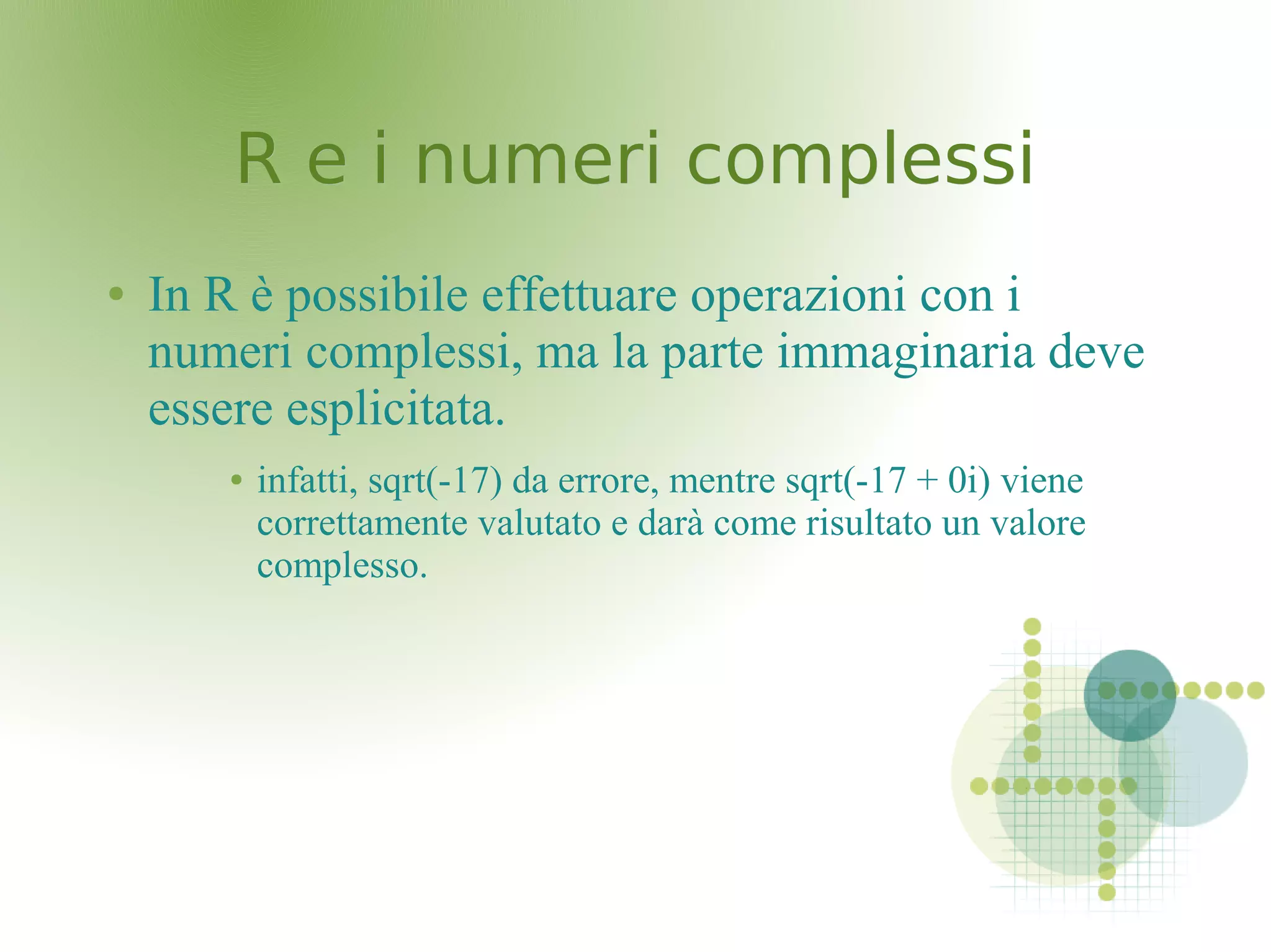 R e i numeri complessiR e i numeri complessi
● In R è possibile effettuare operazioni con i
numeri complessi, ma la parte immaginaria deve
essere esplicitata.
● infatti, sqrt(-17) da errore, mentre sqrt(-17 + 0i) viene
correttamente valutato e darà come risultato un valore
complesso.
 