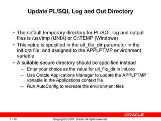 Update PL/SQL Log and Out Directory The default temporary directory for PL/SQL log and output files is /usr/tmp (UNIX) or C:\TEMP (Windows)  This value is specified in the utl_file_dir parameter in the init.ora file, and assigned to the APPLPTMP environment variable  A suitable secure directory should be specified instead Enter your choice as the value for utl_file_dir in init.ora Use Oracle Applications Manager to update the APPLPTMP variable in the Applications context file Run AutoConfig to recreate the environment files 