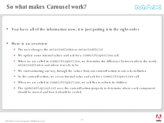You have all of the information now, it is just putting it in the right order Here is an overview The user changes the  selectedIndex  or  selectedChild We update some internal values and ask for a  commitProperties  call When we are called in  commitProperties , we determine the difference between where the newly  selectedItem  is and where it needs to be We start animating our way through the values from our currentPosition to our selectedIndex As the currentPosition, we set an internal value and ask for a  commitProperties  call When we are called in  commitProperties , we ask flex to redraw its children The  updateDisplayList  uses the currentPosition property to determine where each component should be moved and how it should be scaled So what makes Carousel work? 
