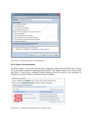 Illustration. 3: Purging data objects using BAM alerts.
BAM Adapter Recommendations
The BAM Adapter is used within the SOA Suite composite to publish data into BAM. This is by far
one of the simpler methods of publishing data into BAM. This adapter comes in two flavours; RMI
and SOAP. It must first be configured within WebLogic Server (as shown in the screenshot in
Illustration 4), and this JNDI is used within the SOA composite.
Illustration. 4: Configuring the BAM adapter in WebLogic Server.
 