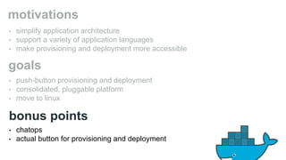 motivations 
• simplify application architecture 
• support a variety of application languages 
• make provisioning and deployment more accessible 
goals 
• push-button provisioning and deployment 
• consolidated, pluggable platform 
• move to linux 
bonus points 
• chatops 
• actual button for provisioning and deployment 
 