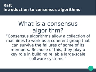 Raft
Introduction to consensus algorithms
What is a consensus
algorithm?
“Consensus algorithms allow a collection of
machines to work as a coherent group that
can survive the failures of some of its
members. Because of this, they play a
key role in building reliable large-scale
software systems.”
 