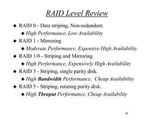 RAID Level Review
   RAID 0 - Data striping, Non-redundant.
      High Performance, Low Availability
   RAID 1 - Mirroring
      Moderate Performance, Expensive High Availability
   RAID 1/0 - Striping and Mirroring
      High Performance, Expensively High Availability
   RAID 3 - Striping, single parity disk.
      High Bandwidth Performance, Cheap Availability
   RAID 5 - Striping, rotating parity disk.
      High Thruput Performance, Cheap Availability



                                                  18
 