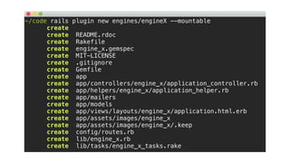 ~/code rails plugin new engines/engineX --mountable
create
create README.rdoc
create Rakefile
create engine_x.gemspec
create MIT-LICENSE
create .gitignore
create Gemfile
create app
create app/controllers/engine_x/application_controller.rb
create app/helpers/engine_x/application_helper.rb
create app/mailers
create app/models
create app/views/layouts/engine_x/application.html.erb
create app/assets/images/engine_x
create app/assets/images/engine_x/.keep
create config/routes.rb
create lib/engine_x.rb
create lib/tasks/engine_x_tasks.rake
 