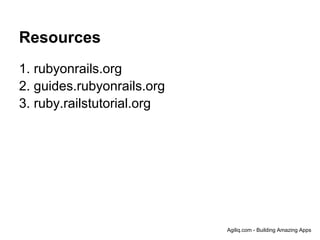 Resources
1. rubyonrails.org
2. guides.rubyonrails.org
3. ruby.railstutorial.org




                            Agiliq.com - Building Amazing Apps
 