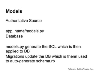 Models
Authoritative Source

app_name/models.py
Database

models.py generate the SQL which is then
applied to DB
Migrations update the DB which is thenn used
to auto-generate schema.rb
                                 Agiliq.com - Building Amazing Apps
 