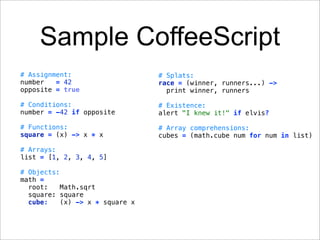Sample CoffeeScript
# Assignment:                   # Splats:
number   = 42                   race = (winner, runners...) ->
opposite = true                   print winner, runners

# Conditions:                   # Existence:
number = -42 if opposite        alert "I knew it!" if elvis?

# Functions:                    # Array comprehensions:
square = (x) -> x * x           cubes = (math.cube num for num in list)

# Arrays:
list = [1, 2, 3, 4, 5]

# Objects:
math =
  root:    Math.sqrt
  square: square
  cube:   (x) -> x * square x
 