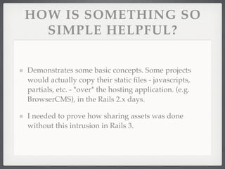 HOW IS SOMETHING SO
  SIMPLE HELPFUL?

Demonstrates some basic concepts. Some projects
would actually copy their static ﬁles - javascripts,
partials, etc. - *over* the hosting application. (e.g.
BrowserCMS), in the Rails 2.x days.

I needed to prove how sharing assets was done
without this intrusion in Rails 3.
 
