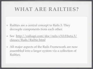 WHAT ARE RAILTIES?

Railties are a central concept to Rails 3. They
decouple components from each other.

See http://railsapi.com/doc/rails-v3.0.0.beta.3/
classes/Rails/Railtie.html

All major aspects of the Rails Framework are now
assembled into a larger system via a collection of
Railties.
 