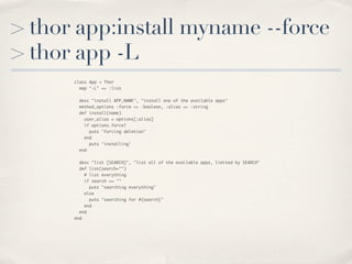 > thor app:install myname --force
> thor app -L
      class App < Thor
        map "-L" => :list


        desc "install APP_NAME", "install one of the available apps"
        method_options :force => :boolean, :alias => :string
        def install(name)
          user_alias = options[:alias]
          if options.force?
            puts "forcing deletion"
          end
            puts 'installing'
        end


        desc "list [SEARCH]", "list all of the available apps, limited by SEARCH"
        def list(search="")
          # list everything
          if search == ""
            puts "searching everything"
          else
            puts "searching for #{search}"
          end
        end
      end
 