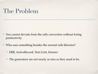 The Problem


✤   You cannot deviate from the rails convection without losing
    productivity.

✤   Who uses something besides the normal rails libraries?

    ✤   ERB, ActiveRecord, Test::Unit, ﬁxtures

    ✤   The generators are not nearly as nice as they used to be.
 