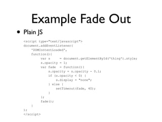 Example Fade Out
• Plain JS
<script type="text/javascript">
document.addEventListener(
'DOMContentLoaded',
function(){
var s = document.getElementById('thing').style;
s.opacity = 1;
var fade = function(){
s.opacity = s.opacity - 0.1;
if (s.opacity < 0) {
s.display = "none";
} else {
setTimeout(fade, 40);
}
};
fade();
}
);
</script>
 