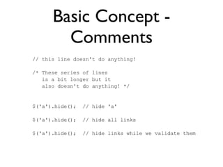 Basic Concept -
Comments
// this line doesn't do anything!
/* These series of lines
is a bit longer but it
also doesn't do anything! */
$('a').hide(); // hide 'a'
$('a').hide(); // hide all links
$('a').hide(); // hide links while we validate them
 