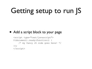 Getting setup to run JS
• Add a script block to your page
<script type="text/javascript">
$(document).ready(function() {
/* my fancy JS code goes here! */
});
</script>
 