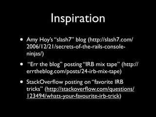 Inspiration
•   Amy Hoy’s “slash7” blog (http://slash7.com/
    2006/12/21/secrets-of-the-rails-console-
    ninjas/)
•   “Err the blog” posting “IRB mix tape” (http://
    errtheblog.com/posts/24-irb-mix-tape)
•   StackOverﬂow posting on “favorite IRB
    tricks” (http://stackoverﬂow.com/questions/
    123494/whats-your-favourite-irb-trick)
 