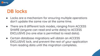 DB locks
● Locks are a mechanism for ensuring multiple operations
don’t update the same row at the same time.
● There are 8 different lock modes, ranging from ACCESS
SHARE (anyone can read and write data) to ACCESS
EXCLUSIVE (no one else is permitted to read data).
● Certain database migrations will obtain an ACCESS
EXCLUSIVE lock, and prevent the rest of your application
from reading data until the migration completes.
 