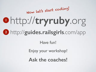 Have fun!!
Enjoy your workshop!!
Ask the coaches!
http://tryruby.org
Now let’s start coding!
1
http://guides.railsgirls.com/app2
 