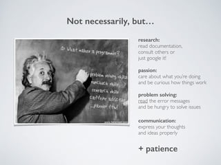 Not necessarily, but…
communication:
express your thoughts!
and ideas properly
passion:
care about what you’re doing !
and be curious how things work
research:
read documentation, !
consult others or!
just google it!
problem solving:
read the error messages !
and be hungry to solve issues
+ patience
 