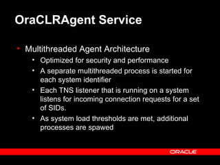 OraCLRAgent Service
• Multithreaded Agent Architecture
• Optimized for security and performance
• A separate multithreaded process is started for
each system identifier
• Each TNS listener that is running on a system
listens for incoming connection requests for a set
of SIDs.
• As system load thresholds are met, additional
processes are spawed
 