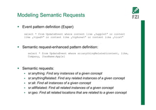Modeling Semantic Requests

 Event pattern definition (Esper)
    select * from UpdateEvent where content like „%apple%“ or content
    like „%ipad%“ or content like „%iphone%“ or content like „%ios%“


 Semantic request-enhanced pattern definition:
        select * from UpdateEvent where sr:anythingRelated(content, like,
        Company, [hasName:Apple]



 Semantic requests:
       sr:anything: Find any instances of a given concept
       sr:anythingRelated: Find any related instances of a given concept
       sr:all: Find all instances of a given concept
       sr:allRelated: Find all related instances of a given concept
       sr:geo: Find all related locations that are related to a given concept
 