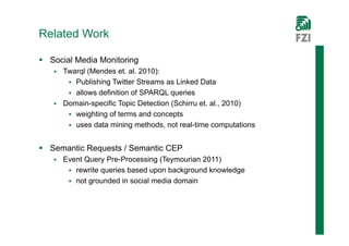 Related Work

 Social Media Monitoring
    Twarql (Mendes et. al. 2010):
       Publishing Twitter Streams as Linked Data
       allows definition of SPARQL queries
    Domain-specific Topic Detection (Schirru et. al., 2010)
       weighting of terms and concepts
       uses data mining methods, not real-time computations


 Semantic Requests / Semantic CEP
      Event Query Pre-Processing (Teymourian 2011)
         rewrite queries based upon background knowledge
         not grounded in social media domain
 
