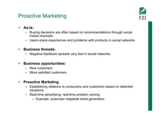 Proactive Marketing

 As-Is:
    Buying decisions are often based on recommendations through social
     media channels
    Users share experiences and problems with products in social networks


 Business threads:
      Negative feedback spreads very fast in social networks

 Business opportunities:
    New customers
    More satisfied customers


 Proactive Marketing
    Establishing relations to consumers and customers based on detected
     situations
    Real-time advertising, real-time problem solving
        Example: automatic helpdesk ticket generation
 