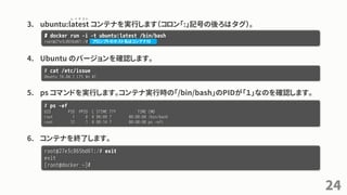 3. ubuntu:latest コンテナを実行します（コロン「:」記号の後ろはタグ）。
4. Ubuntu のバージョンを確認します。
5. ps コマンドを実行します。コンテナ実行時の「/bin/bash」のPIDが「１」なのを確認します。
6. コンテナを終了します。
24
# docker run -i -t ubuntu:latest /bin/bash
root@27e3c865bd61:/#
# cat /etc/issue
Ubuntu 16.04.1 LTS ¥n ¥l
# ps -ef
UID PID PPID C STIME TTY TIME CMD
root 1 0 0 08:09 ? 00:00:00 /bin/bash
root 12 1 0 08:14 ? 00:00:00 ps -efl
root@27e3c865bd61:/# exit
exit
[root@docker ~]#
レ イ テ ス ト
プロンプトのホスト名はコンテナID
 